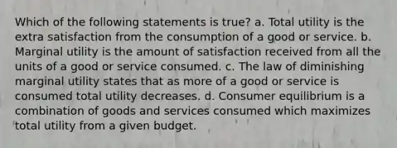 Which of the following statements is true? a. Total utility is the extra satisfaction from the consumption of a good or service. b. Marginal utility is the amount of satisfaction received from all the units of a good or service consumed. c. The law of diminishing marginal utility states that as more of a good or service is consumed total utility decreases. d. Consumer equilibrium is a combination of goods and services consumed which maximizes total utility from a given budget.