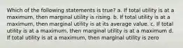 Which of the following statements is true? a. If total utility is at a maximum, then marginal utility is rising. b. If total utility is at a maximum, then marginal utility is at its average value. c. If total utility is at a maximum, then marginal utility is at a maximum d. If total utility is at a maximum, then marginal utility is zero