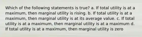 Which of the following statements is true? a. If total utility is at a maximum, then marginal utility is rising. b. If total utility is at a maximum, then marginal utility is at its average value. c. If total utility is at a maximum, then marginal utility is at a maximum d. If total utility is at a maximum, then marginal utility is zero