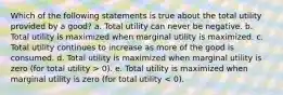 Which of the following statements is true about the total utility provided by a good? a. Total utility can never be negative. b. Total utility is maximized when marginal utility is maximized. c. Total utility continues to increase as more of the good is consumed. d. Total utility is maximized when marginal utility is zero (for total utility > 0). e. Total utility is maximized when marginal utility is zero (for total utility < 0).