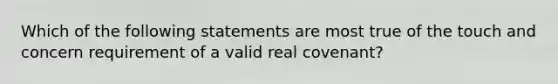 Which of the following statements are most true of the touch and concern requirement of a valid real covenant?