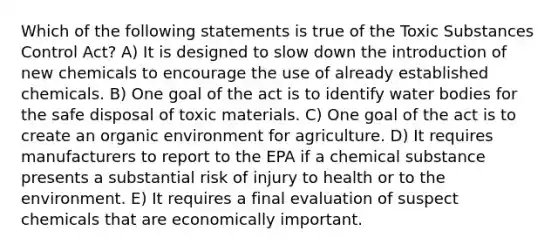 Which of the following statements is true of the Toxic Substances Control Act? A) It is designed to slow down the introduction of new chemicals to encourage the use of already established chemicals. B) One goal of the act is to identify water bodies for the safe disposal of toxic materials. C) One goal of the act is to create an organic environment for agriculture. D) It requires manufacturers to report to the EPA if a chemical substance presents a substantial risk of injury to health or to the environment. E) It requires a final evaluation of suspect chemicals that are economically important.