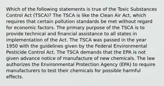 Which of the following statements is true of the Toxic Substances Control Act (TSCA)? The TSCA is like the Clean Air Act, which requires that certain pollution standards be met without regard for economic factors. The primary purpose of the TSCA is to provide technical and financial assistance to all states in implementation of the Act. The TSCA was passed in the year 1950 with the guidelines given by the Federal Environmental Pesticide Control Act. The TSCA demands that the EPA is not given advance notice of manufacture of new chemicals. The law authorizes the Environmental Protection Agency (EPA) to require manufacturers to test their chemicals for possible harmful effects.