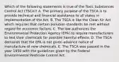 Which of the following statements is true of the Toxic Substances Control Act (TSCA)? A. The primary purpose of the TSCA is to provide technical and financial assistance to all states in implementation of the Act. B. The TSCA is like the Clean Air Act which requires that certain pollution standards be met without regard for economic factors. C. The law authorizes the Environmental Protection Agency (EPA) to require manufacturers to test their chemicals for possible harmful effects. D. The TSCA demands that the EPA is not given advance notice of manufacture of new chemicals. E. The TSCA was passed in the year 1950 with the guidelines given by the Federal Environmental Pesticide Control Act.