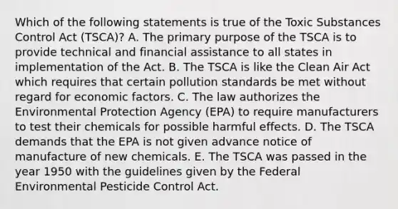 Which of the following statements is true of the Toxic Substances Control Act (TSCA)? A. The primary purpose of the TSCA is to provide technical and financial assistance to all states in implementation of the Act. B. The TSCA is like the Clean Air Act which requires that certain pollution standards be met without regard for economic factors. C. The law authorizes the Environmental Protection Agency (EPA) to require manufacturers to test their chemicals for possible harmful effects. D. The TSCA demands that the EPA is not given advance notice of manufacture of new chemicals. E. The TSCA was passed in the year 1950 with the guidelines given by the Federal Environmental Pesticide Control Act.