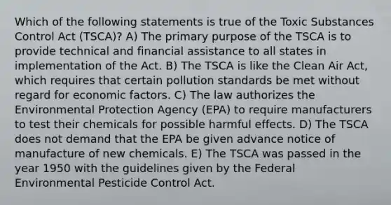 Which of the following statements is true of the Toxic Substances Control Act (TSCA)? A) The primary purpose of the TSCA is to provide technical and financial assistance to all states in implementation of the Act. B) The TSCA is like the Clean Air Act, which requires that certain pollution standards be met without regard for economic factors. C) The law authorizes the Environmental Protection Agency (EPA) to require manufacturers to test their chemicals for possible harmful effects. D) The TSCA does not demand that the EPA be given advance notice of manufacture of new chemicals. E) The TSCA was passed in the year 1950 with the guidelines given by the Federal Environmental Pesticide Control Act.