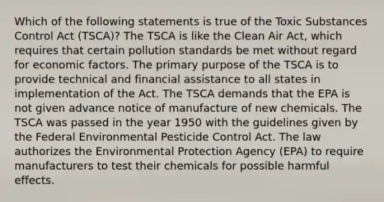 Which of the following statements is true of the Toxic Substances Control Act (TSCA)? The TSCA is like the Clean Air Act, which requires that certain pollution standards be met without regard for economic factors. The primary purpose of the TSCA is to provide technical and financial assistance to all states in implementation of the Act. The TSCA demands that the EPA is not given advance notice of manufacture of new chemicals. The TSCA was passed in the year 1950 with the guidelines given by the Federal Environmental Pesticide Control Act. The law authorizes the Environmental Protection Agency (EPA) to require manufacturers to test their chemicals for possible harmful effects.