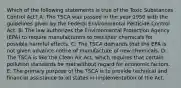 Which of the following statements is true of the Toxic Substances Control Act? A: The TSCA was passed in the year 1950 with the guidelines given by the Federal Environmental Pesticide Control Act. B: The law authorizes the Environmental Protection Agency (EPA) to require manufacturers to test their chemicals for possible harmful effects. C: The TSCA demands that the EPA is not given advance notice of manufacture of new chemicals. D: The TSCA is like the Clean Air Act, which requires that certain pollution standards be met without regard for economic factors. E: The primary purpose of the TSCA is to provide technical and financial assistance to all states in implementation of the Act.