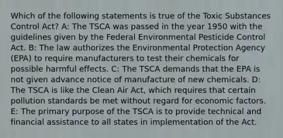 Which of the following statements is true of the Toxic Substances Control Act? A: The TSCA was passed in the year 1950 with the guidelines given by the Federal Environmental Pesticide Control Act. B: The law authorizes the Environmental Protection Agency (EPA) to require manufacturers to test their chemicals for possible harmful effects. C: The TSCA demands that the EPA is not given advance notice of manufacture of new chemicals. D: The TSCA is like the Clean Air Act, which requires that certain pollution standards be met without regard for economic factors. E: The primary purpose of the TSCA is to provide technical and financial assistance to all states in implementation of the Act.