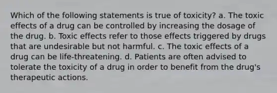 Which of the following statements is true of toxicity? a. The toxic effects of a drug can be controlled by increasing the dosage of the drug. b. Toxic effects refer to those effects triggered by drugs that are undesirable but not harmful. c. The toxic effects of a drug can be life-threatening. d. Patients are often advised to tolerate the toxicity of a drug in order to benefit from the drug's therapeutic actions.