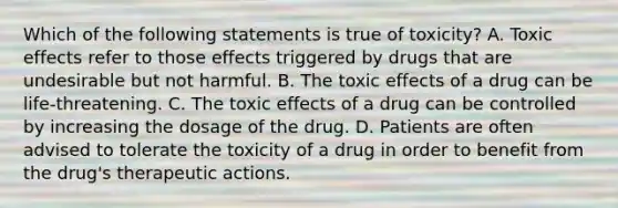 Which of the following statements is true of toxicity? A. Toxic effects refer to those effects triggered by drugs that are undesirable but not harmful. B. The toxic effects of a drug can be life-threatening. C. The toxic effects of a drug can be controlled by increasing the dosage of the drug. D. Patients are often advised to tolerate the toxicity of a drug in order to benefit from the drug's therapeutic actions.