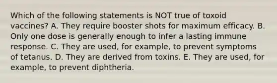 Which of the following statements is NOT true of toxoid vaccines? A. They require booster shots for maximum efficacy. B. Only one dose is generally enough to infer a lasting immune response. C. They are used, for example, to prevent symptoms of tetanus. D. They are derived from toxins. E. They are used, for example, to prevent diphtheria.