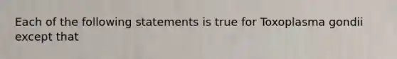 Each of the following statements is true for Toxoplasma gondii except that