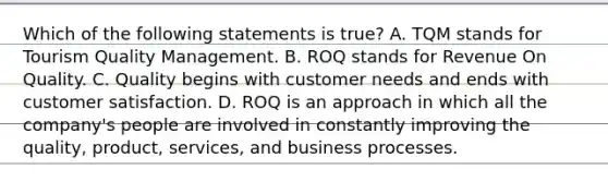 Which of the following statements is true? A. TQM stands for Tourism Quality Management. B. ROQ stands for Revenue On Quality. C. Quality begins with customer needs and ends with customer satisfaction. D. ROQ is an approach in which all the company's people are involved in constantly improving the quality, product, services, and business processes.