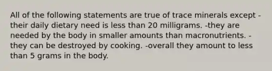 All of the following statements are true of trace minerals except -their daily dietary need is less than 20 milligrams. -they are needed by the body in smaller amounts than macronutrients. -they can be destroyed by cooking. -overall they amount to less than 5 grams in the body.