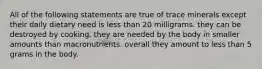 All of the following statements are true of trace minerals except their daily dietary need is less than 20 milligrams. they can be destroyed by cooking. they are needed by the body in smaller amounts than macronutrients. overall they amount to less than 5 grams in the body.