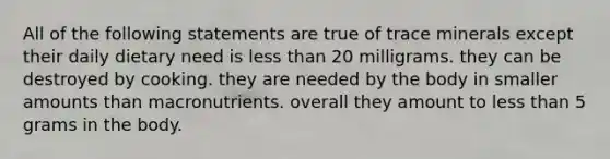 All of the following statements are true of trace minerals except their daily dietary need is less than 20 milligrams. they can be destroyed by cooking. they are needed by the body in smaller amounts than macronutrients. overall they amount to less than 5 grams in the body.