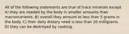 All of the following statements are true of trace minerals except A) they are needed by the body in smaller amounts than macronutrients. B) overall they amount to less than 5 grams in the body. C) their daily dietary need is less than 20 milligrams. D) they can be destroyed by cooking.