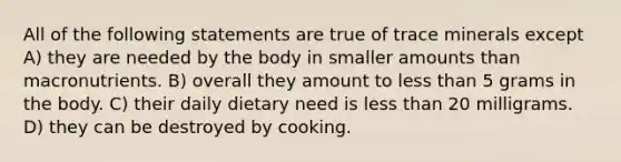 All of the following statements are true of trace minerals except A) they are needed by the body in smaller amounts than macronutrients. B) overall they amount to less than 5 grams in the body. C) their daily dietary need is less than 20 milligrams. D) they can be destroyed by cooking.