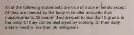 All of the following statements are true of trace minerals except A) they are needed by the body in smaller amounts than macronutrients. B) overall they amount to less than 5 grams in the body. C) they can be destroyed by cooking. D) their daily dietary need is less than 20 milligrams.