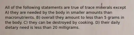 All of the following statements are true of trace minerals except A) they are needed by the body in smaller amounts than macronutrients. B) overall they amount to less than 5 grams in the body. C) they can be destroyed by cooking. D) their daily dietary need is less than 20 milligrams.