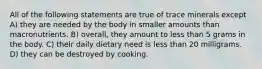 All of the following statements are true of trace minerals except A) they are needed by the body in smaller amounts than macronutrients. B) overall, they amount to less than 5 grams in the body. C) their daily dietary need is less than 20 milligrams. D) they can be destroyed by cooking.