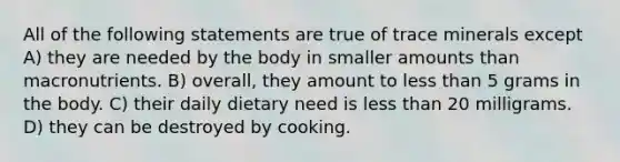 All of the following statements are true of trace minerals except A) they are needed by the body in smaller amounts than macronutrients. B) overall, they amount to less than 5 grams in the body. C) their daily dietary need is less than 20 milligrams. D) they can be destroyed by cooking.