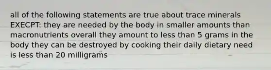 all of the following statements are true about trace minerals EXECPT: they are needed by the body in smaller amounts than macronutrients overall they amount to less than 5 grams in the body they can be destroyed by cooking their daily dietary need is less than 20 milligrams