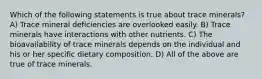 Which of the following statements is true about trace minerals? A) Trace mineral deficiencies are overlooked easily. B) Trace minerals have interactions with other nutrients. C) The bioavailability of trace minerals depends on the individual and his or her specific dietary composition. D) All of the above are true of trace minerals.