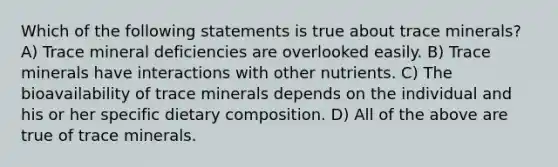 Which of the following statements is true about trace minerals? A) Trace mineral deficiencies are overlooked easily. B) Trace minerals have interactions with other nutrients. C) The bioavailability of trace minerals depends on the individual and his or her specific dietary composition. D) All of the above are true of trace minerals.