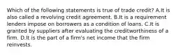 Which of the following statements is true of trade credit? A.It is also called a revolving credit agreement. B.It is a requirement lenders impose on borrowers as a condition of loans. C.It is granted by suppliers after evaluating the creditworthiness of a firm. D.It is the part of a firm's net income that the firm reinvests.