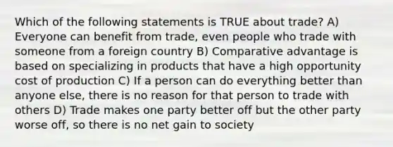 Which of the following statements is TRUE about trade? A) Everyone can benefit from trade, even people who trade with someone from a foreign country B) Comparative advantage is based on specializing in products that have a high opportunity cost of production C) If a person can do everything better than anyone else, there is no reason for that person to trade with others D) Trade makes one party better off but the other party worse off, so there is no net gain to society