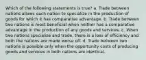 Which of the following statements is true? a. Trade between nations allows each nation to specialize in the production of goods for which it has comparative advantage. b. Trade between two nations is most beneficial when neither has a comparative advantage in the production of any goods and services. c. When two nations specialize and trade, there is a loss of efficiency and both the nations are made worse off. d. Trade between two nations is possible only when the opportunity costs of producing goods and services in both nations are identical.