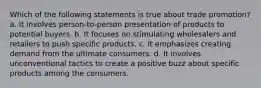 Which of the following statements is true about trade promotion? a. It involves person-to-person presentation of products to potential buyers. b. It focuses on stimulating wholesalers and retailers to push specific products. c. It emphasizes creating demand from the ultimate consumers. d. It involves unconventional tactics to create a positive buzz about specific products among the consumers.