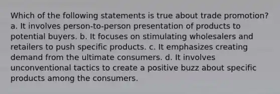 Which of the following statements is true about trade promotion? a. It involves person-to-person presentation of products to potential buyers. b. It focuses on stimulating wholesalers and retailers to push specific products. c. It emphasizes creating demand from the ultimate consumers. d. It involves unconventional tactics to create a positive buzz about specific products among the consumers.