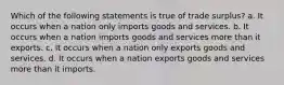 Which of the following statements is true of trade surplus? a. It occurs when a nation only imports goods and services. b. It occurs when a nation imports goods and services more than it exports. c. It occurs when a nation only exports goods and services. d. It occurs when a nation exports goods and services more than it imports.