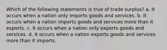 Which of the following statements is true of trade surplus? a. It occurs when a nation only imports goods and services. b. It occurs when a nation imports goods and services more than it exports. c. It occurs when a nation only exports goods and services. d. It occurs when a nation exports goods and services more than it imports.