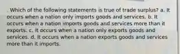 . Which of the following statements is true of trade surplus? a. It occurs when a nation only imports goods and services. b. It occurs when a nation imports goods and services more than it exports. c. It occurs when a nation only exports goods and services. d. It occurs when a nation exports goods and services more than it imports.