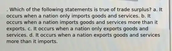 . Which of the following statements is true of trade surplus? a. It occurs when a nation only imports goods and services. b. It occurs when a nation imports goods and services more than it exports. c. It occurs when a nation only exports goods and services. d. It occurs when a nation exports goods and services more than it imports.