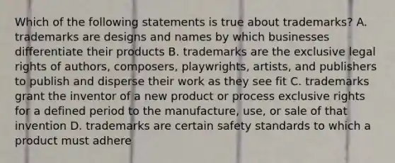 Which of the following statements is true about trademarks? A. trademarks are designs and names by which businesses differentiate their products B. trademarks are the exclusive legal rights of authors, composers, playwrights, artists, and publishers to publish and disperse their work as they see fit C. trademarks grant the inventor of a new product or process exclusive rights for a defined period to the manufacture, use, or sale of that invention D. trademarks are certain safety standards to which a product must adhere