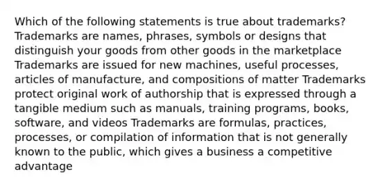 Which of the following statements is true about trademarks? Trademarks are names, phrases, symbols or designs that distinguish your goods from other goods in the marketplace Trademarks are issued for new machines, useful processes, articles of manufacture, and compositions of matter Trademarks protect original work of authorship that is expressed through a tangible medium such as manuals, training programs, books, software, and videos Trademarks are formulas, practices, processes, or compilation of information that is not generally known to the public, which gives a business a competitive advantage