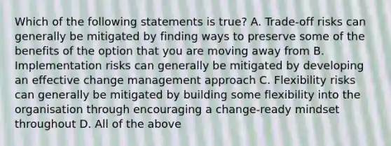 Which of the following statements is true? A. Trade-off risks can generally be mitigated by finding ways to preserve some of the benefits of the option that you are moving away from B. Implementation risks can generally be mitigated by developing an effective change management approach C. Flexibility risks can generally be mitigated by building some flexibility into the organisation through encouraging a change-ready mindset throughout D. All of the above