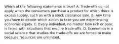 Which of the following statements is true? A. Trade-offs do not apply when the consumers purchase a product for which there is excess supply, such as with a stock clearance sale. B. Any time you have to decide which action to take you are experiencing economic equity. C. Every individual, no matter how rich or poor, is faced with situations that require trade-offs. D. Economics is a social science that studies the trade-offs we are forced to make because resources are unlimited.