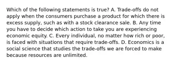 Which of the following statements is true? A. Trade-offs do not apply when the consumers purchase a product for which there is excess supply, such as with a stock clearance sale. B. Any time you have to decide which action to take you are experiencing economic equity. C. Every individual, no matter how rich or poor, is faced with situations that require trade-offs. D. Economics is a social science that studies the trade-offs we are forced to make because resources are unlimited.