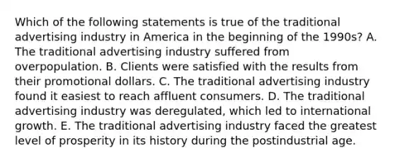 Which of the following statements is true of the traditional advertising industry in America in the beginning of the 1990s? A. The traditional advertising industry suffered from overpopulation. B. Clients were satisfied with the results from their promotional dollars. C. The traditional advertising industry found it easiest to reach affluent consumers. D. The traditional advertising industry was deregulated, which led to international growth. E. The traditional advertising industry faced the greatest level of prosperity in its history during the postindustrial age.