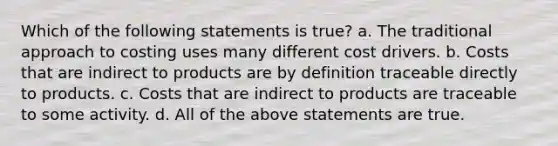 Which of the following statements is true? a. The traditional approach to costing uses many different cost drivers. b. Costs that are indirect to products are by definition traceable directly to products. c. Costs that are indirect to products are traceable to some activity. d. All of the above statements are true.