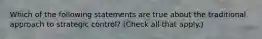 Which of the following statements are true about the traditional approach to strategic control? (Check all that apply.)
