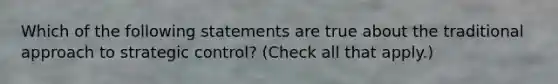 Which of the following statements are true about the traditional approach to strategic control? (Check all that apply.)