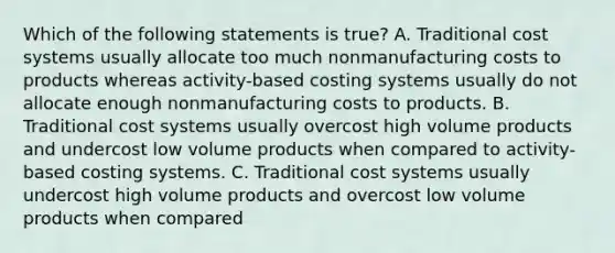 Which of the following statements is true? A. Traditional cost systems usually allocate too much nonmanufacturing costs to products whereas activity-based costing systems usually do not allocate enough nonmanufacturing costs to products. B. Traditional cost systems usually overcost high volume products and undercost low volume products when compared to activity-based costing systems. C. Traditional cost systems usually undercost high volume products and overcost low volume products when compared