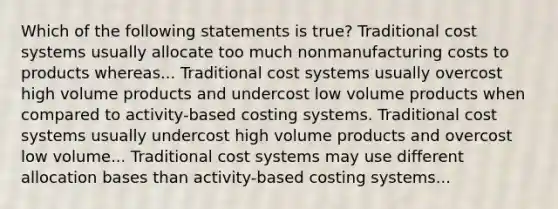 Which of the following statements is true? Traditional cost systems usually allocate too much nonmanufacturing costs to products whereas... Traditional cost systems usually overcost high volume products and undercost low volume products when compared to activity-based costing systems. Traditional cost systems usually undercost high volume products and overcost low volume... Traditional cost systems may use different allocation bases than activity-based costing systems...